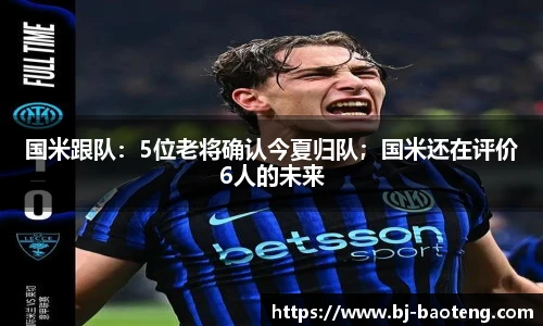 国米跟队：5位老将确认今夏归队；国米还在评价6人的未来